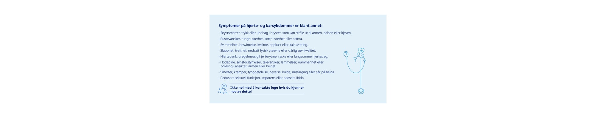 Symptomer på hjerte- og karsykdommer er blant annet: - Brystsmerter, trykk eller ubehag i brystet, som kan stråle ut til armen, halsen eller kjeven. - Pustevansker, tungpustethet, kortpustethet eller astma. - Svimmelhet, besvimelse, kvalme, oppkast eller kaldsvetting. - Slapphet, tretthet, nedsatt fysisk yteevne eller dårlig søvnkvalitet. - Hjertebank, uregelmessig hjerterytme, raske eller langsomme hjerteslag. - Hodepine, synsforstyrrelser, talevansker, lammelser, nummenhet eller prikking i ansiktet, armen eller beinet. - Smerter, kramper, tyngdefølelse, hevelse, kulde, misfarging eller sår på beina. - Redusert seksuell funksjon, impotens eller nedsatt libido.  Ikke nøl med å kontakte Helsevesenet hvis du kjenner noe av dette! 